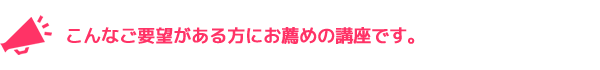 こんなご要望がある方にお薦めの講座です。